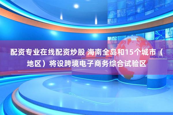 配资专业在线配资炒股 海南全岛和15个城市（地区）将设跨境电子商务综合试验区