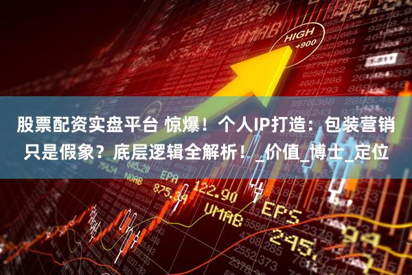 股票配资实盘平台 惊爆！个人IP打造：包装营销只是假象？底层逻辑全解析！_价值_博士_定位