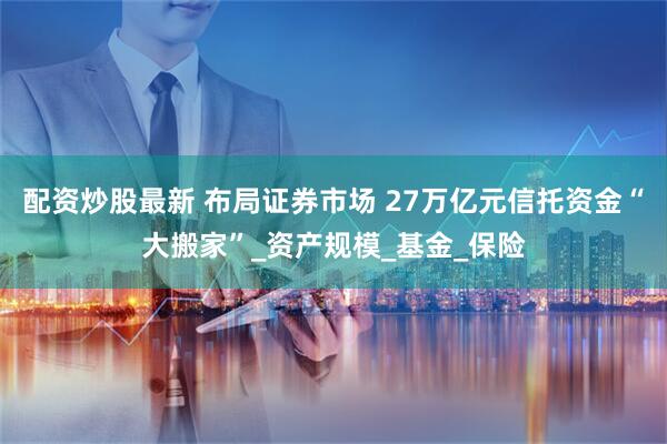 配资炒股最新 布局证券市场 27万亿元信托资金“大搬家”_资产规模_基金_保险