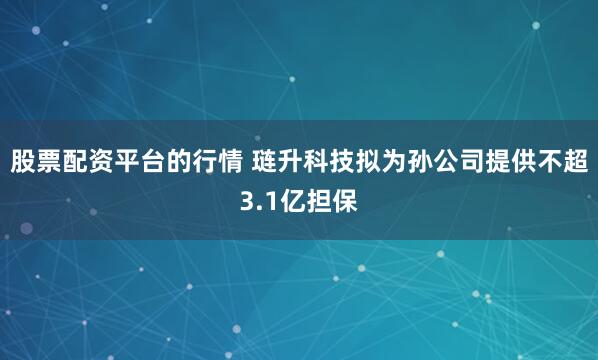 股票配资平台的行情 琏升科技拟为孙公司提供不超3.1亿担保
