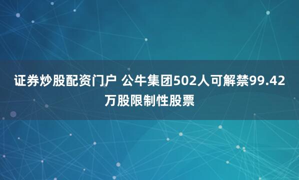 证券炒股配资门户 公牛集团502人可解禁99.42万股限制性股票