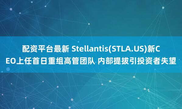 配资平台最新 Stellantis(STLA.US)新CEO上任首日重组高管团队 内部提拔引投资者失望