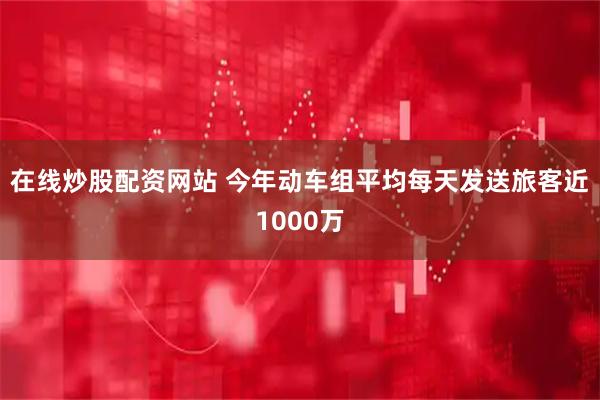 在线炒股配资网站 今年动车组平均每天发送旅客近1000万