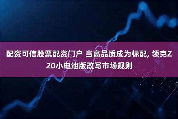 配资可信股票配资门户 当高品质成为标配, 领克Z20小电池版改写市场规则