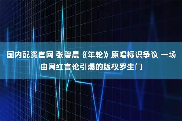 国内配资官网 张碧晨《年轮》原唱标识争议 一场由网红言论引爆的版权罗生门