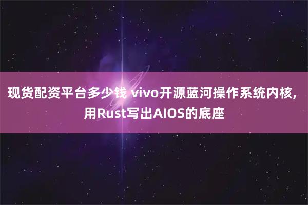 现货配资平台多少钱 vivo开源蓝河操作系统内核, 用Rust写出AIOS的底座