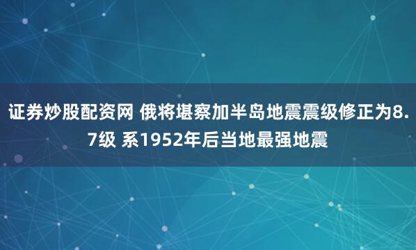 证券炒股配资网 俄将堪察加半岛地震震级修正为8.7级 系1952年后当地最强地震