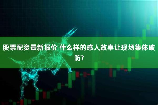 股票配资最新报价 什么样的感人故事让现场集体破防?