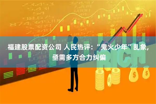 福建股票配资公司 人民热评: “鬼火少年”乱象, 亟需多方合力纠偏