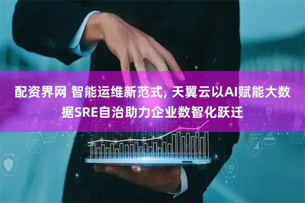 配资界网 智能运维新范式, 天翼云以AI赋能大数据SRE自治助力企业数智化跃迁
