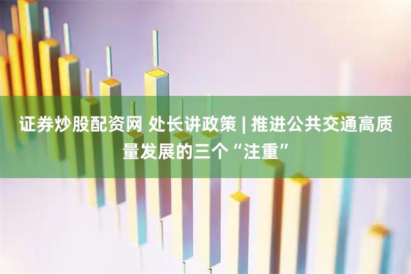 证券炒股配资网 处长讲政策 | 推进公共交通高质量发展的三个“注重”