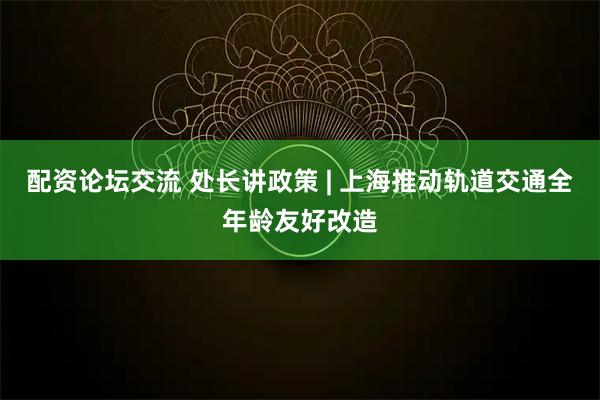 配资论坛交流 处长讲政策 | 上海推动轨道交通全年龄友好改造