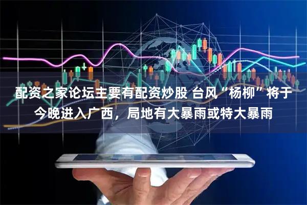 配资之家论坛主要有配资炒股 台风“杨柳”将于今晚进入广西，局地有大暴雨或特大暴雨