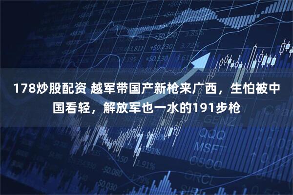 178炒股配资 越军带国产新枪来广西，生怕被中国看轻，解放军也一水的191步枪