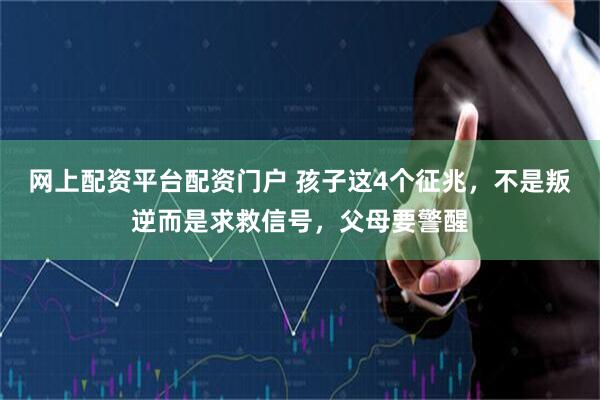 网上配资平台配资门户 孩子这4个征兆，不是叛逆而是求救信号，父母要警醒
