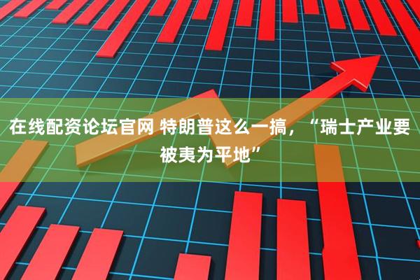 在线配资论坛官网 特朗普这么一搞，“瑞士产业要被夷为平地”