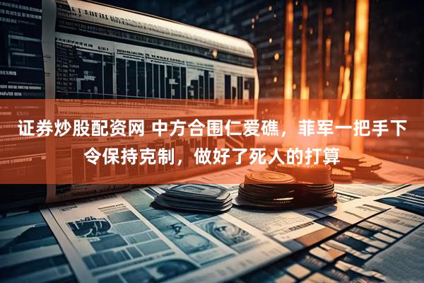 证券炒股配资网 中方合围仁爱礁，菲军一把手下令保持克制，做好了死人的打算