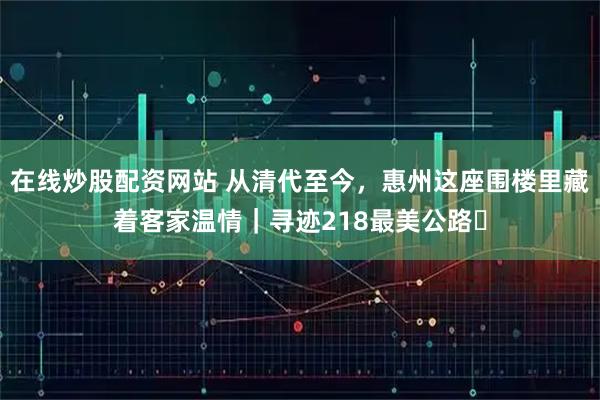 在线炒股配资网站 从清代至今，惠州这座围楼里藏着客家温情｜寻迹218最美公路⑭