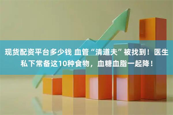 现货配资平台多少钱 血管“清道夫”被找到！医生私下常备这10种食物，血糖血脂一起降！