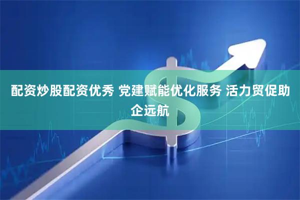 配资炒股配资优秀 党建赋能优化服务 活力贸促助企远航