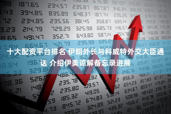 十大配资平台排名 伊朗外长与科威特外交大臣通话 介绍伊美谅解备忘录进展