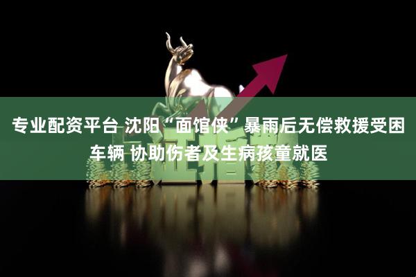 专业配资平台 沈阳“面馆侠”暴雨后无偿救援受困车辆 协助伤者及生病孩童就医