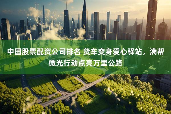 中国股票配资公司排名 货车变身爱心驿站，满帮微光行动点亮万里公路