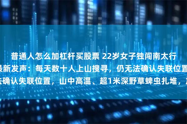 普通人怎么加杠杆买股票 22岁女子独闯南太行失联12天，救援人员最新发声：每天数十人上山搜寻，仍无法确认失联位置，山中高温、超1米深野草蜱虫扎堆，加大救援难度