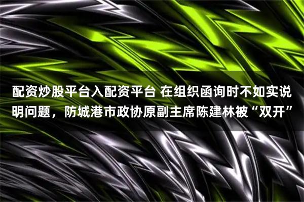 配资炒股平台入配资平台 在组织函询时不如实说明问题，防城港市政协原副主席陈建林被“双开”