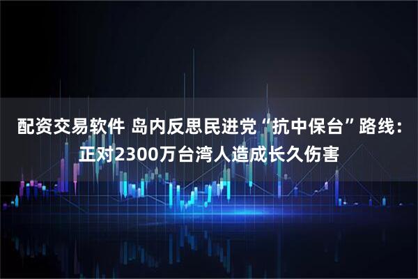 配资交易软件 岛内反思民进党“抗中保台”路线：正对2300万台湾人造成长久伤害