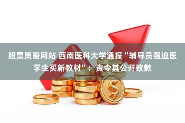 股票策略网站 西南医科大学通报“辅导员强迫医学生买新教材”：责令其公开致歉