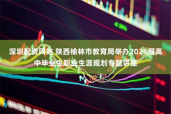 深圳配资网站 陕西榆林市教育局举办2026届高中毕业生职业生涯规划专题讲座