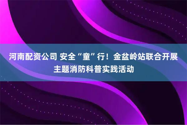 河南配资公司 安全“童”行！金盆岭站联合开展主题消防科普实践活动