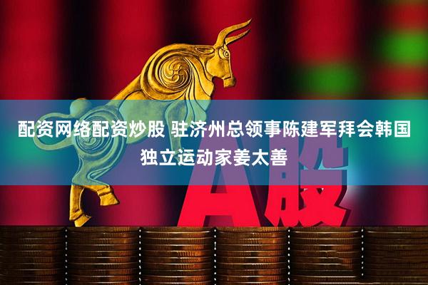 配资网络配资炒股 驻济州总领事陈建军拜会韩国独立运动家姜太善