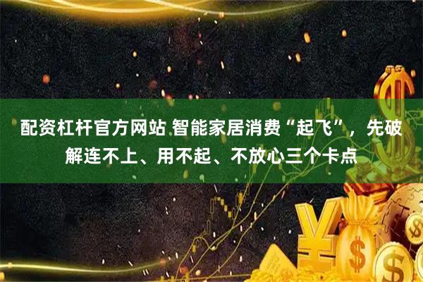 配资杠杆官方网站 智能家居消费“起飞”，先破解连不上、用不起、不放心三个卡点