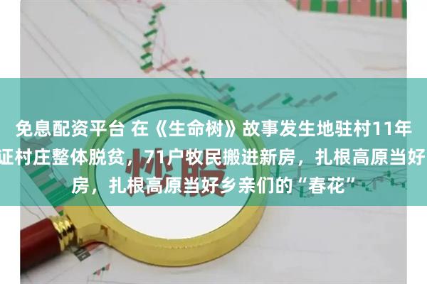 免息配资平台 在《生命树》故事发生地驻村11年的才仁吉藏：见证村庄整体脱贫，71户牧民搬进新房，扎根高原当好乡亲们的“春花”