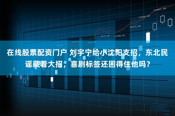 在线股票配资门户 刘宇宁给小沈阳支招，东北民谣藏着大招，喜剧标签还困得住他吗？
