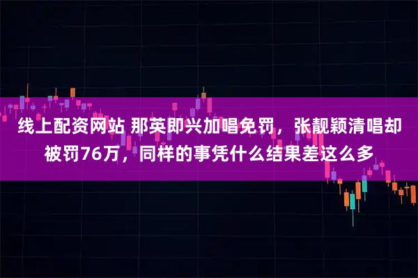 线上配资网站 那英即兴加唱免罚，张靓颖清唱却被罚76万，同样的事凭什么结果差这么多