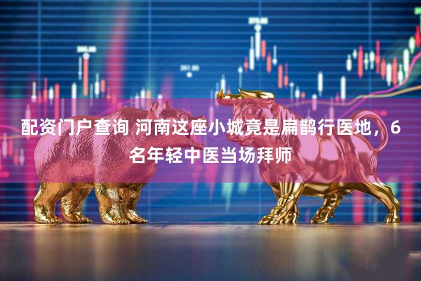 配资门户查询 河南这座小城竟是扁鹊行医地，6名年轻中医当场拜师
